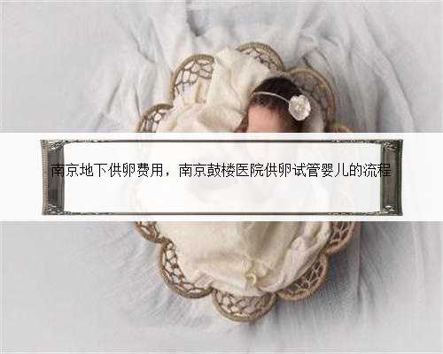 南京地下供卵费用，南京鼓楼医院供卵试管婴儿的流程