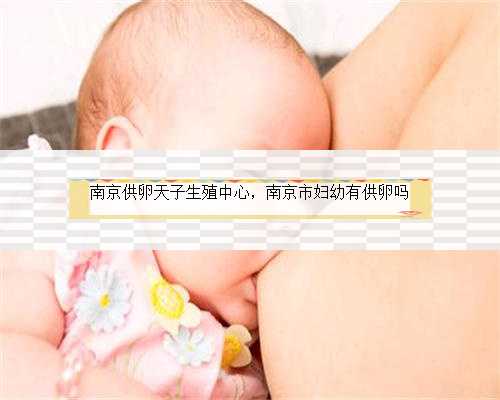 南京供卵天子生殖中心，南京市妇幼有供卵吗