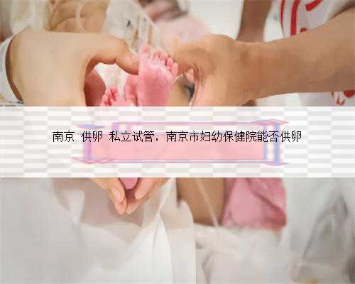 南京 供卵 私立试管，南京市妇幼保健院能否供卵