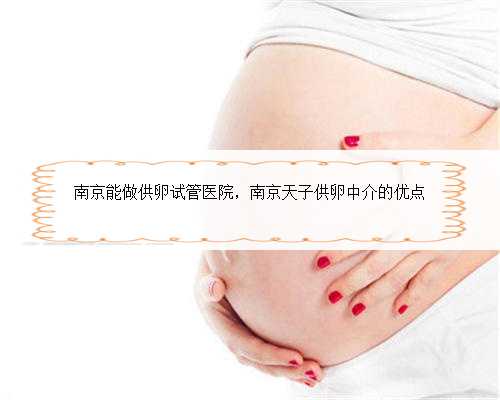 南京能做供卵试管医院，南京天子供卵中介的优点