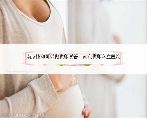 南京协和可以做供卵试管，南京供卵私立医院