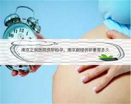 南京正规医院供卵助孕，南京鼓楼供卵要等多久