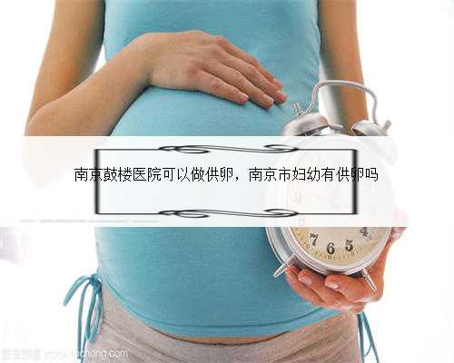 南京鼓楼医院可以做供卵，南京市妇幼有供卵吗