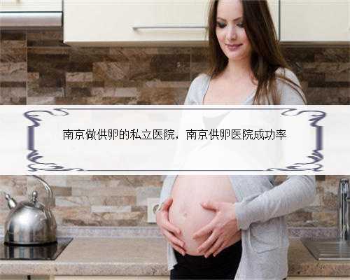 南京做供卵的私立医院，南京供卵医院成功率