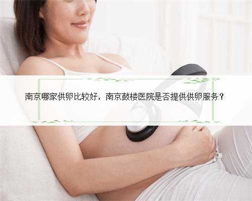 南京哪家供卵比较好，南京鼓楼医院是否提供供卵服务？
