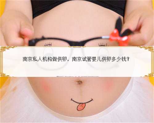 南京私人机构做供卵，南京试管婴儿供卵多少钱？