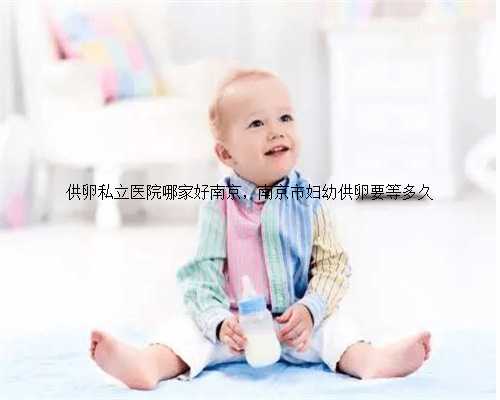 供卵私立医院哪家好南京，南京市妇幼供卵要等多久