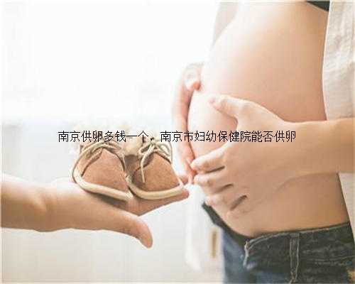 南京供卵多钱一个，南京市妇幼保健院能否供卵