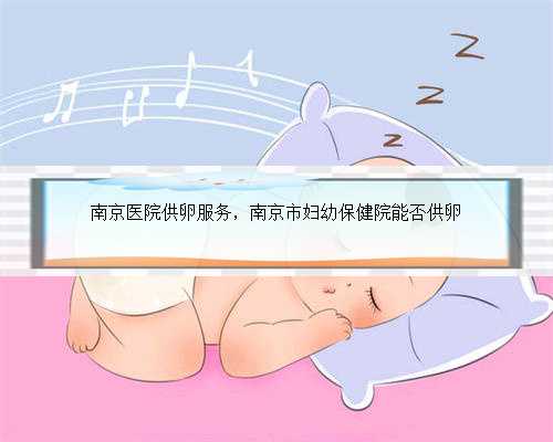 南京医院供卵服务，南京市妇幼保健院能否供卵