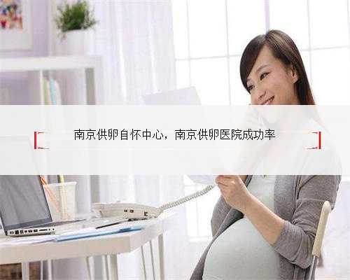 南京供卵自怀中心，南京供卵医院成功率