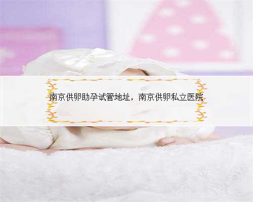南京供卵助孕试管地址，南京供卵私立医院