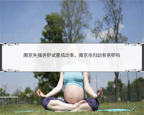 南京失独供卵试管成功率，南京市妇幼有供卵吗