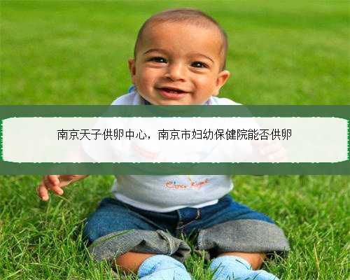 南京天子供卵中心，南京市妇幼保健院能否供卵