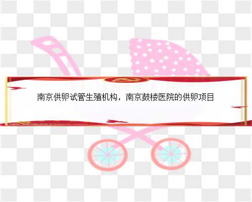 南京供卵试管生殖机构，南京鼓楼医院的供卵项目