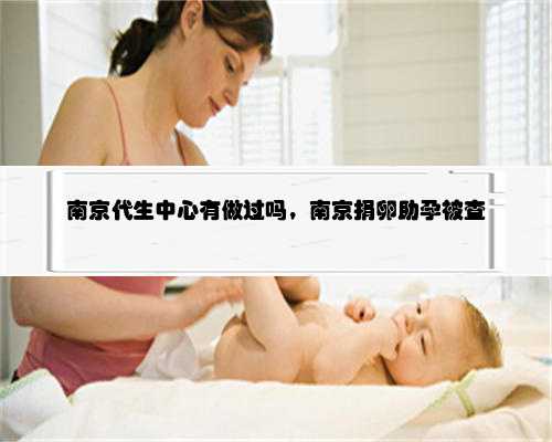 南京代生中心有做过吗，南京捐卵助孕被查