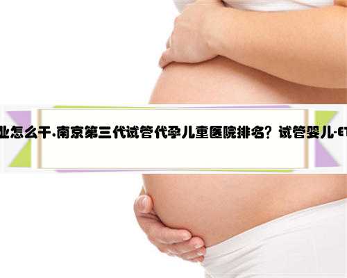 南京代孕行业怎么干,南京第三代试管代孕儿童医院排名？试管婴儿-ET机构列表