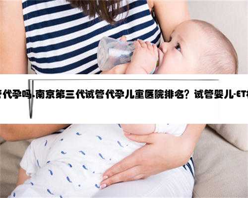 南京有试管代孕吗,南京第三代试管代孕儿童医院排名？试管婴儿-ET机构列表？