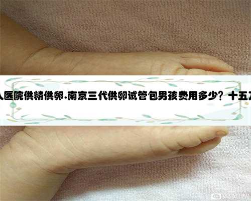 南京私人医院供精供卵,南京三代供卵试管包男孩费用多少？十五万够吗？