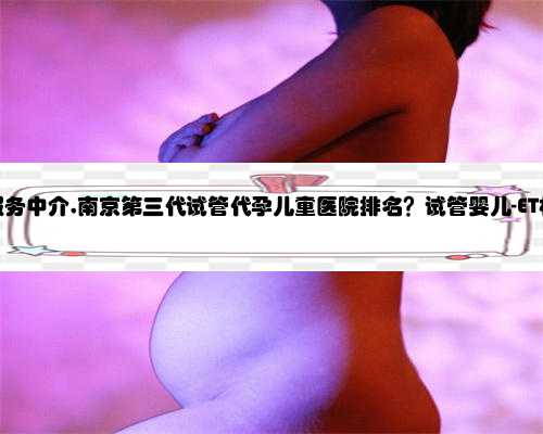 南京代孕服务中介,南京第三代试管代孕儿童医院排名？试管婴儿-ET机构列表？