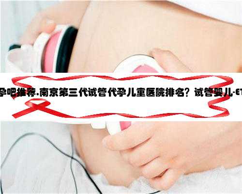 南京正规代孕吧推荐,南京第三代试管代孕儿童医院排名？试管婴儿-ET机构列表