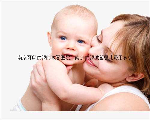 南京可以供卵的试管医院，南京供卵试管婴儿费用多少